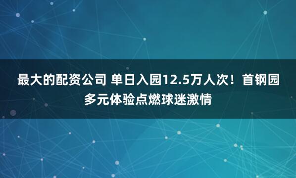 最大的配资公司 单日入园12.5万人次！首钢园多元体验点燃球迷激情