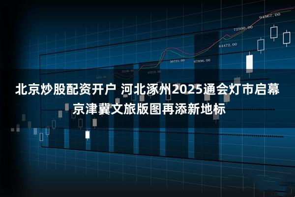 北京炒股配资开户 河北涿州2025通会灯市启幕 京津冀文旅版图再添新地标