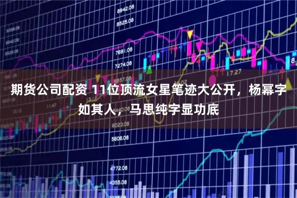期货公司配资 11位顶流女星笔迹大公开，杨幂字如其人，马思纯字显功底