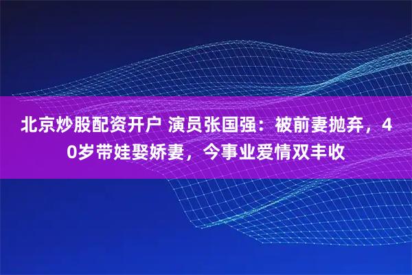 北京炒股配资开户 演员张国强：被前妻抛弃，40岁带娃娶娇妻，今事业爱情双丰收