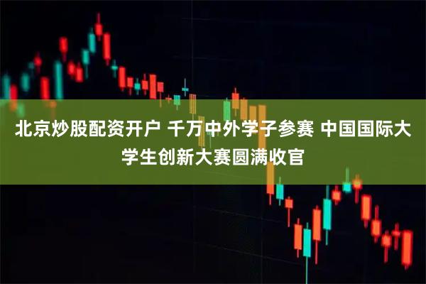 北京炒股配资开户 千万中外学子参赛 中国国际大学生创新大赛圆满收官