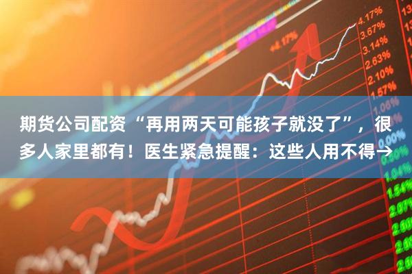 期货公司配资 “再用两天可能孩子就没了”，很多人家里都有！医生紧急提醒：这些人用不得→