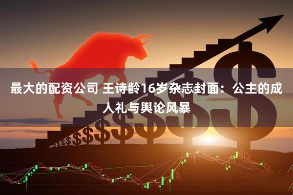 最大的配资公司 王诗龄16岁杂志封面:公主的成人礼与舆论风暴